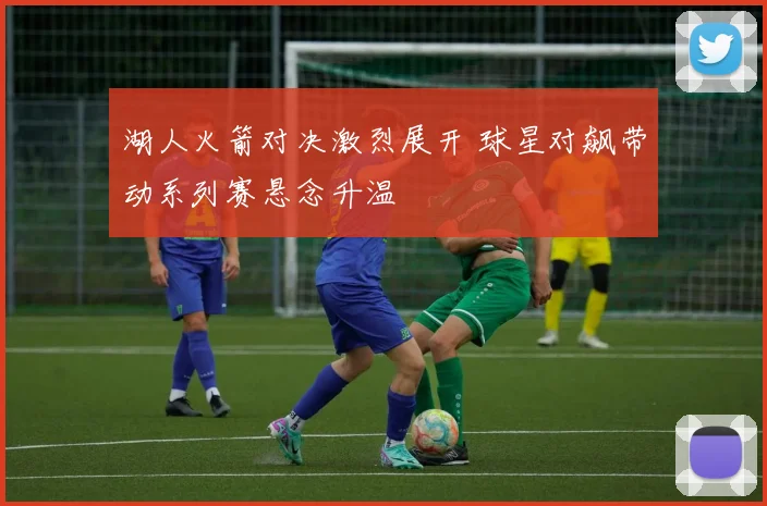 湖人火箭对决激烈展开 球星对飙带动系列赛悬念升温