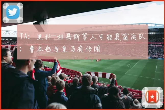 TA：里科-刘易斯等人可能夏窗离队；鲁本也与皇马有传闻