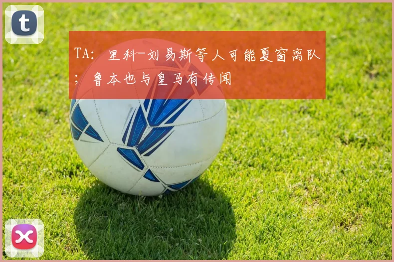 TA：里科-刘易斯等人可能夏窗离队；鲁本也与皇马有传闻