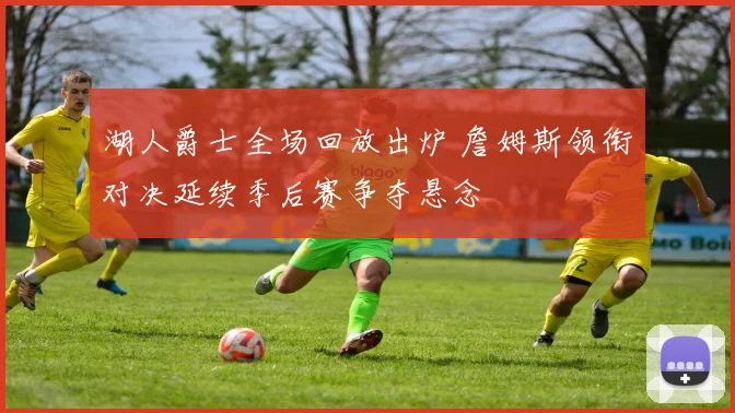 湖人爵士全场回放出炉 詹姆斯领衔对决延续季后赛争夺悬念