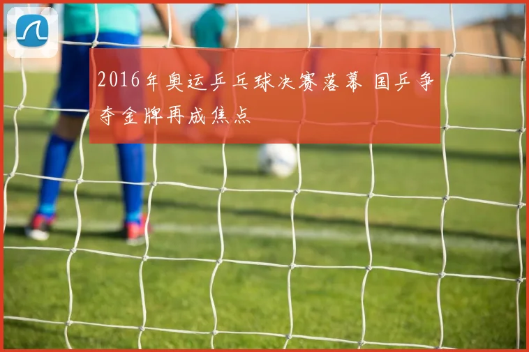 2016年奥运乒乓球决赛落幕 国乒争夺金牌再成焦点