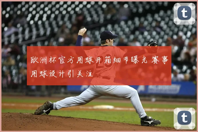 欧洲杯官方用球开箱细节曝光 赛事用球设计引关注