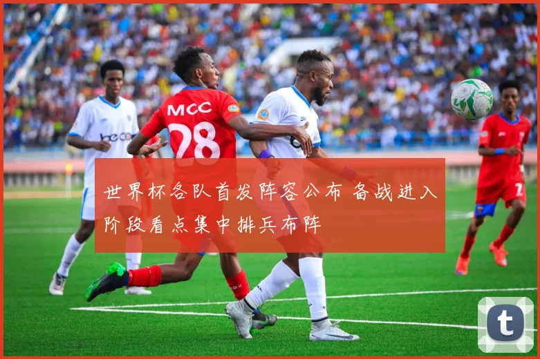 世界杯各队首发阵容公布 备战进入阶段看点集中排兵布阵