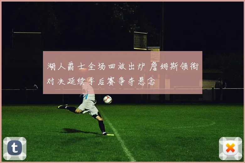 湖人爵士全场回放出炉 詹姆斯领衔对决延续季后赛争夺悬念