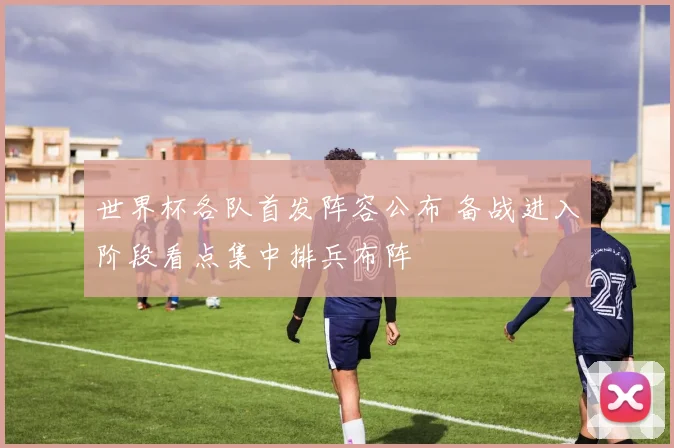 世界杯各队首发阵容公布 备战进入阶段看点集中排兵布阵