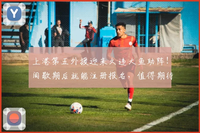 上港第五外援迎来久违大鱼助阵!间歇期后就能注册报名,值得期待
