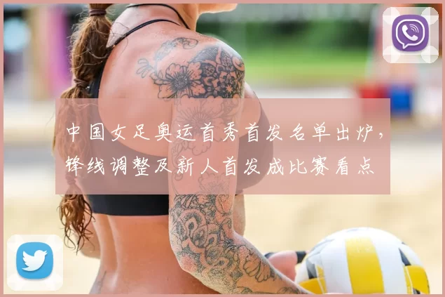 中国女足奥运首秀首发名单出炉，锋线调整及新人首发成比赛看点