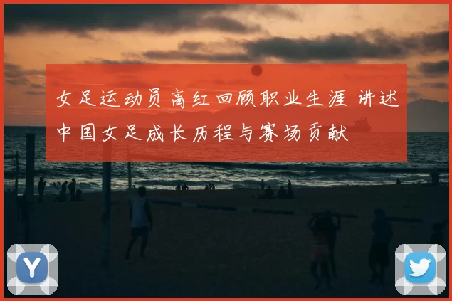 女足运动员高红回顾职业生涯 讲述中国女足成长历程与赛场贡献