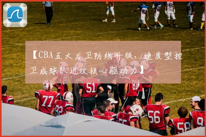 【CBA五大后卫防线升级，速度型控卫成球队进攻核心驱动力】