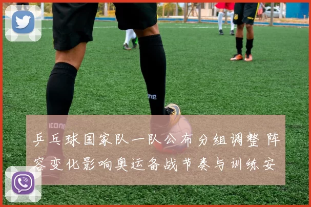 乒乓球国家队一队公布分组调整 阵容变化影响奥运备战节奏与训练安排