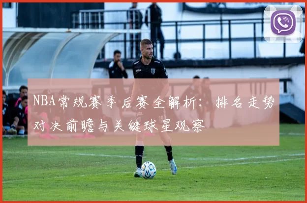 NBA常规赛季后赛全解析：排名走势对决前瞻与关键球星观察