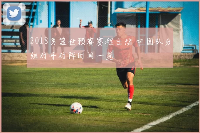 2018男篮世预赛赛程出炉 中国队分组对手对阵时间一览