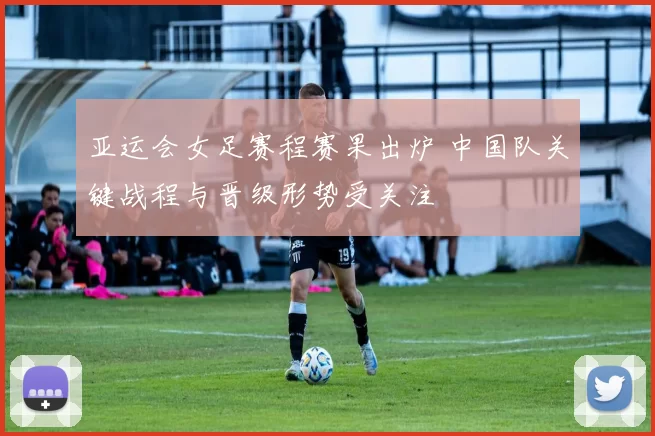 亚运会女足赛程赛果出炉 中国队关键战程与晋级形势受关注