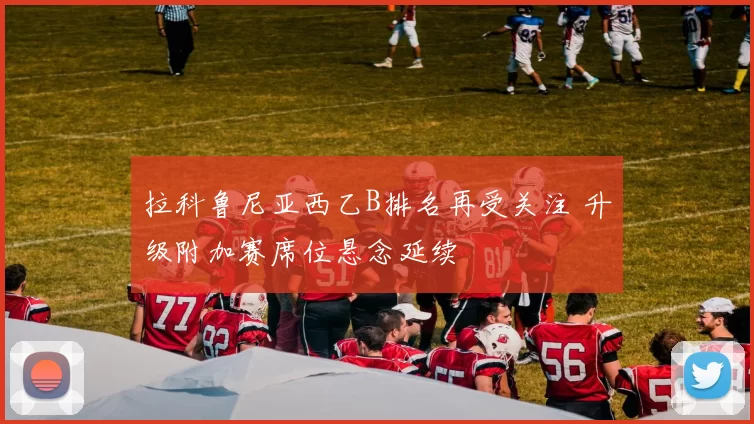 拉科鲁尼亚西乙B排名再受关注 升级附加赛席位悬念延续