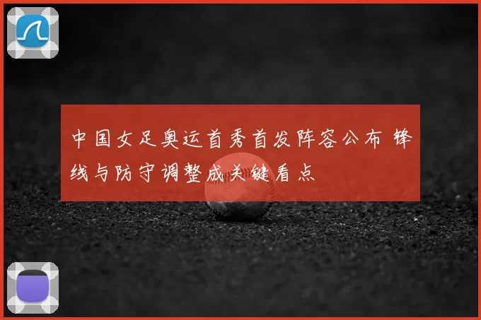 中国女足奥运首秀首发阵容公布 锋线与防守调整成关键看点