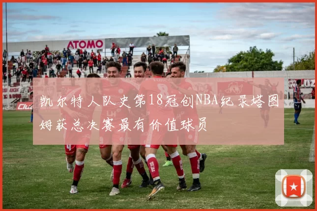 凯尔特人队史第18冠创NBA纪录塔图姆获总决赛最有价值球员