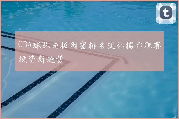 CBA球队老板财富排名变化揭示联赛投资新趋势
