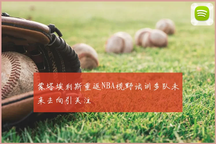 蒙塔埃利斯重返NBA视野试训多队未来去向引关注