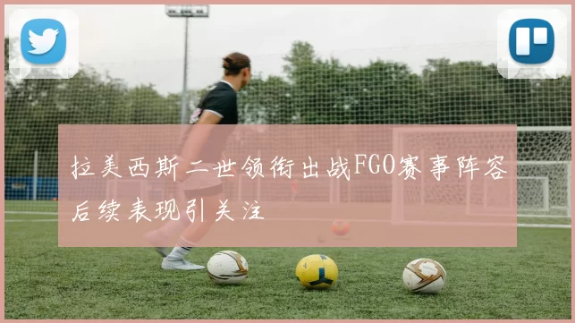 拉美西斯二世领衔出战FGO赛事阵容后续表现引关注