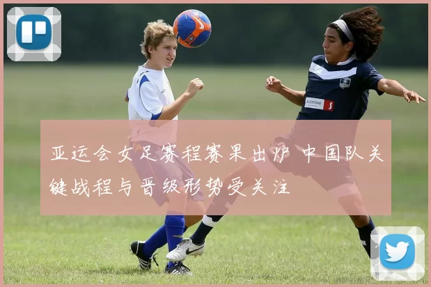 亚运会女足赛程赛果出炉 中国队关键战程与晋级形势受关注