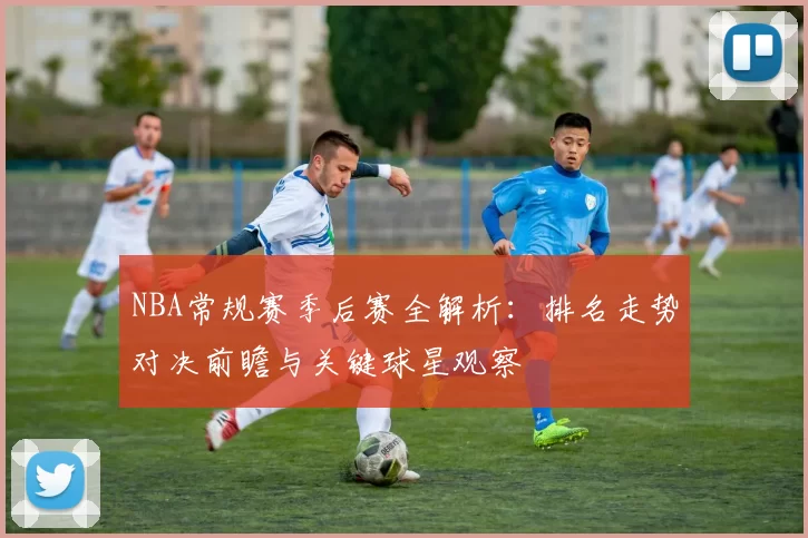 NBA常规赛季后赛全解析：排名走势对决前瞻与关键球星观察