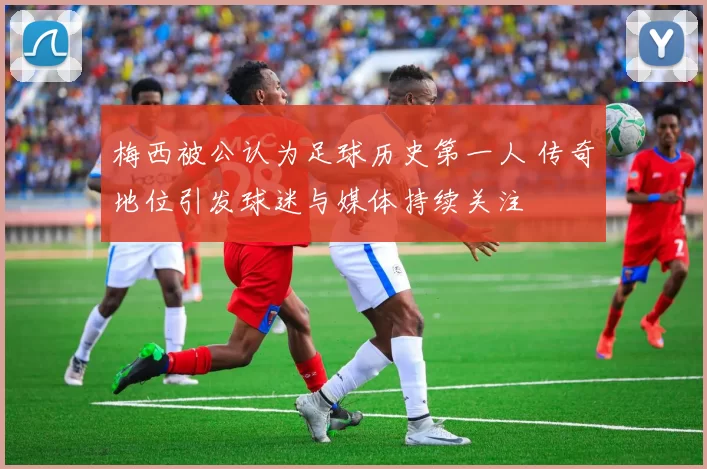 梅西被公认为足球历史第一人 传奇地位引发球迷与媒体持续关注