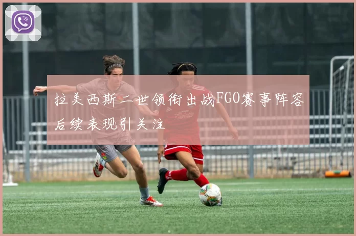 拉美西斯二世领衔出战FGO赛事阵容后续表现引关注