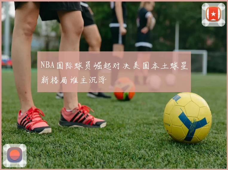 NBA国际球员崛起对决美国本土球星新格局谁主沉浮