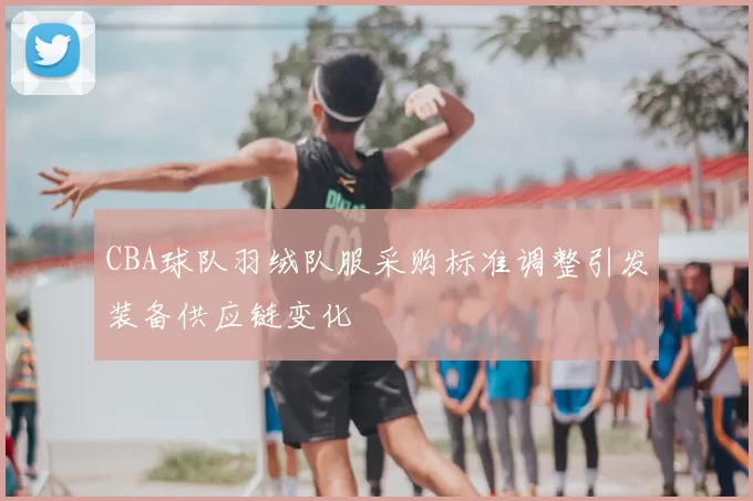 CBA球队羽绒队服采购标准调整引发装备供应链变化