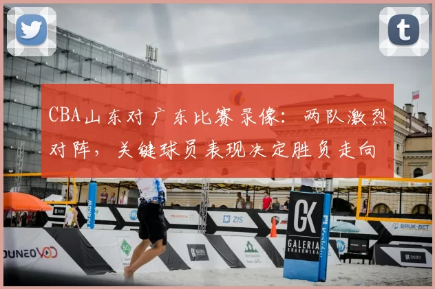 CBA山东对广东比赛录像：两队激烈对阵，关键球员表现决定胜负走向