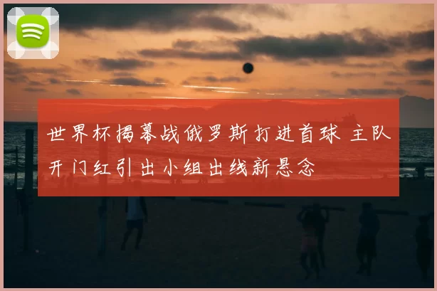 世界杯揭幕战俄罗斯打进首球 主队开门红引出小组出线新悬念