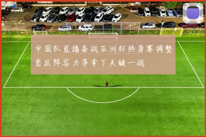 中国队直播备战亚洲杯热身赛调整首发阵容力争拿下关键一战