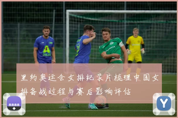 里约奥运会女排纪录片梳理中国女排备战过程与赛后影响评估