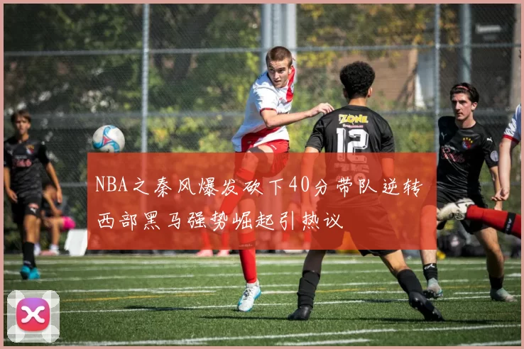 NBA之秦风爆发砍下40分带队逆转 西部黑马强势崛起引热议