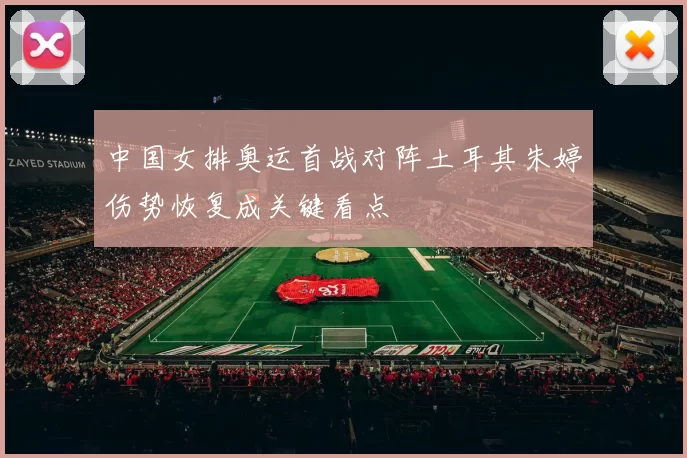 中国女排奥运首战对阵土耳其朱婷伤势恢复成关键看点