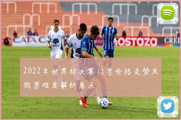 2022年世界杯决赛门票价格走势及购票难度解析看点