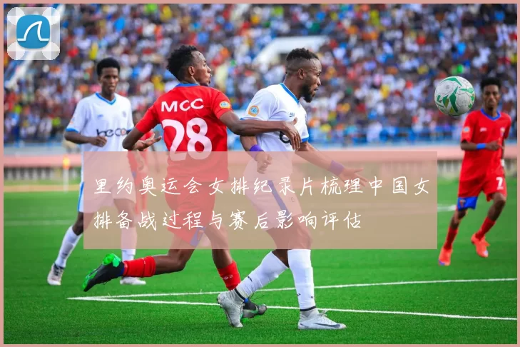 里约奥运会女排纪录片梳理中国女排备战过程与赛后影响评估