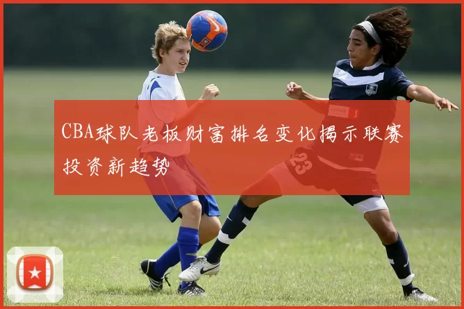 CBA球队老板财富排名变化揭示联赛投资新趋势