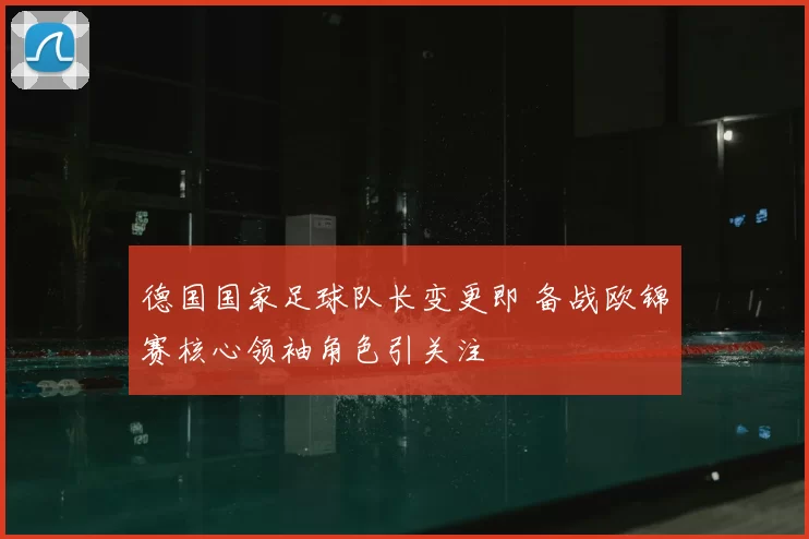 德国国家足球队长变更即 备战欧锦赛核心领袖角色引关注