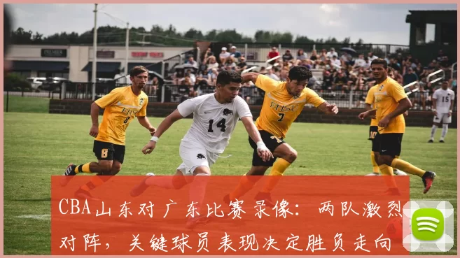 CBA山东对广东比赛录像：两队激烈对阵，关键球员表现决定胜负走向