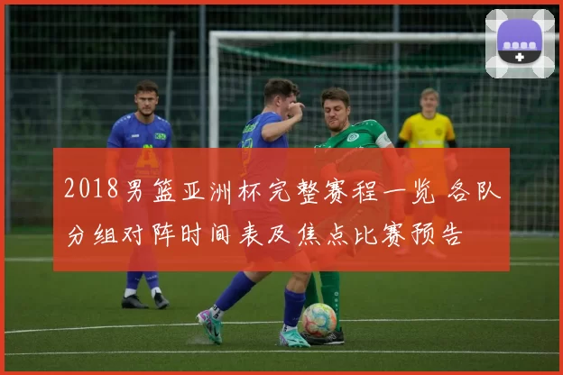 2018男篮亚洲杯完整赛程一览 各队分组对阵时间表及焦点比赛预告