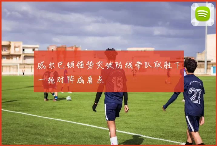 威尔巴顿强势突破防线带队取胜下一轮对阵成看点