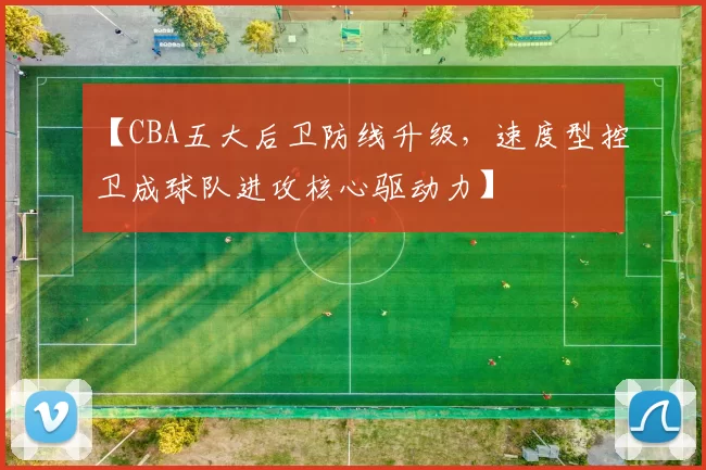 【CBA五大后卫防线升级，速度型控卫成球队进攻核心驱动力】