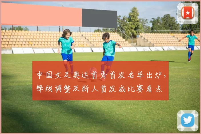 中国女足奥运首秀首发名单出炉,锋线调整及新人首发成比赛看点