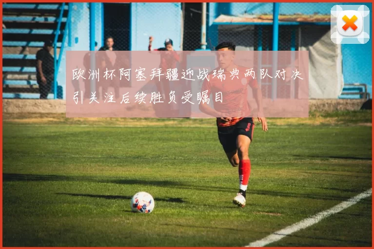 欧洲杯阿塞拜疆迎战瑞典两队对决引关注后续胜负受瞩目