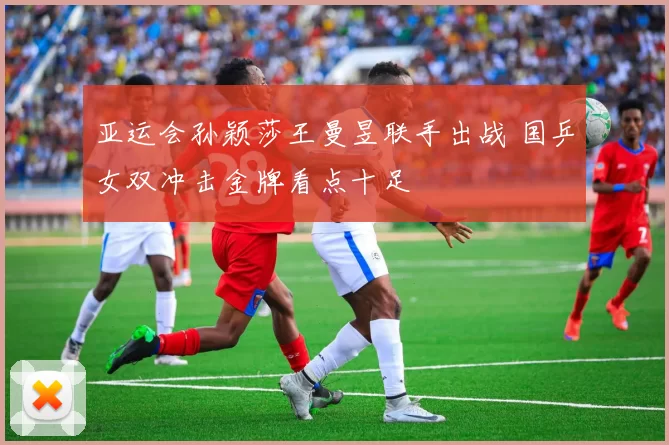 亚运会孙颖莎王曼昱联手出战 国乒女双冲击金牌看点十足