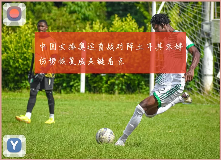 中国女排奥运首战对阵土耳其朱婷伤势恢复成关键看点