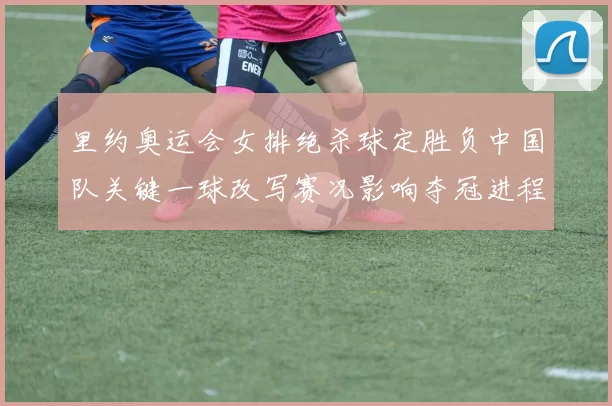 里约奥运会女排绝杀球定胜负中国队关键一球改写赛况影响夺冠进程