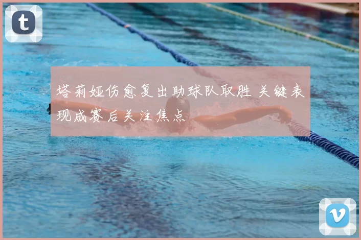 塔莉娅伤愈复出助球队取胜 关键表现成赛后关注焦点