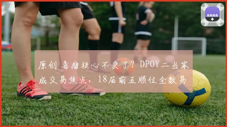 原创 毒瘤核心不卖了？DPOY二当家成交易焦点，18届前五顺位全数易主？